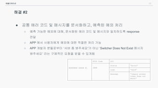 23
해결 #2
● 공통 에러 코드 및 메시지를 문서화하고, 예측된 예외 처리
○ 예측 가능한 예외에 대해, 문서화된 에러 코드 및 메시지와 일치하도록 response
전달
○ APP 에서 사용자에게 예외에 대한 적절한 처리 가능
○ APP 개발자 분들로부터 ‘서버 좀 봐주세요'가 아닌 ‘Switcher Does Not Exist 메시지
봐주세요’ 라는 구체적인 요청을 받을 수 있게됨
애플리케이션
 