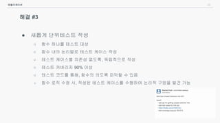 25
해결 #3
● 새롭게 단위테스트 작성
○ 함수 하나를 테스트 대상
○ 함수 내의 논리별로 테스트 케이스 작성
○ 테스트 케이스별 의존성 없도록, 독립적으로 작성
○ 테스트 커버리지 90% 이상
○ 테스트 코드를 통해, 함수의 의도록 파악할 수 있음
○ 함수 로직 수정 시, 작성된 테스트 케이스를 수행하여 논리적 구멍을 발견 가능
애플리케이션
 