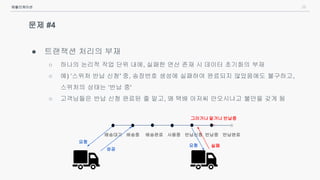 26
문제 #4
● 트랜잭션 처리의 부재
○ 하나의 논리적 작업 단위 내에, 실패한 연산 존재 시 데이터 초기화의 부재
○ 예) ‘스위처 반납 신청' 중, 송장번호 생성에 실패하여 완료되지 않았음에도 불구하고,
스위처의 상태는 ‘반납 중'
○ 고객님들은 반납 신청 완료된 줄 알고, 왜 택배 아저씨 안오시냐고 불만을 갖게 됨
애플리케이션
배송대기 배송완료 사용중 반납신청배송중 반납중 반납완료
요청
성공
요청 실패
그러거나 말거나 반납중
..
 