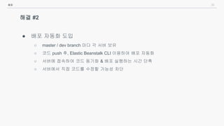 36
해결 #2
● 배포 자동화 도입
○ master / dev branch 마다 각 서버 보유
○ 코드 push 후, Elastic Beanstalk CLI 이용하여 배포 자동화
○ 서버에 접속하여 코드 동기화 & 배포 실행하는 시간 단축
○ 서버에서 직접 코드를 수정할 가능성 차단
배포
 