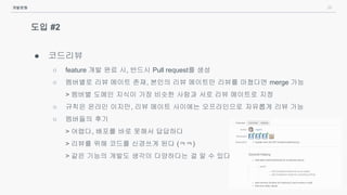 39
도입 #2
● 코드리뷰
○ feature 개발 완료 시, 반드시 Pull request를 생성
○ 멤버별로 리뷰 메이트 존재, 본인의 리뷰 메이트만 리뷰를 마쳤다면 merge 가능
> 멤버별 도메인 지식이 가장 비슷한 사람과 서로 리뷰 메이트로 지정
○ 규칙은 온라인 이지만, 리뷰 메이트 사이에는 오프라인으로 자유롭게 리뷰 가능
○ 멤버들의 후기
> 어렵다, 배포를 바로 못해서 답답하다
> 리뷰를 위해 코드를 신경쓰게 된다 (ㅋㅋ)
> 같은 기능의 개발도 생각이 다양하다는 걸 알 수 있다
개발문화
 