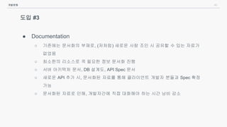 40
도입 #3
● Documentation
○ 기존에는 문서화의 부재로, (저처럼) 새로운 사람 조인 시 공유할 수 있는 자료가
없었음
○ 최소한의 리소스로 꼭 필요한 정보 문서화 진행
○ 서버 아키텍처 문서, DB 설계도, API Spec 문서
○ 새로운 API 추가 시, 문서화된 자료를 통해 클라이언트 개발자 분들과 Spec 확정
가능
○ 문서화된 자료로 인해, 개발자간에 직접 대화해야 하는 시간 낭비 감소
개발문화
 