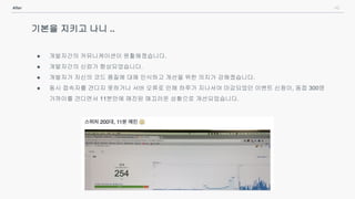 42After
기본을 지키고 나니 ..
● 개발자간의 커뮤니케이션이 원활해졌습니다.
● 개발자간의 신뢰가 향상되었습니다.
● 개발자가 자신의 코드 품질에 대해 인식하고 개선을 위한 의지가 강해졌습니다.
● 동시 접속자를 견디지 못하거나 서버 오류로 인해 하루가 지나서야 마감되었던 이벤트 신청이, 동접 300명
가까이를 견디면서 11분만에 매진된 매끄러운 상황으로 개선되었습니다.
 