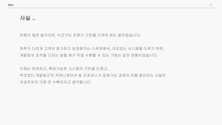 43After
사실 ..
어렵지 않은 일이지만, 누군가는 언젠가 기반을 다져야 하는 일이었습니다.
하루가 다르게 고객이 증가하고 성장해가는 스위처에서, 규모있는 시스템을 다루기 위한,
개발팀의 초석을 다지는 일을 제가 직접 수행할 수 있는 기회는 값진 경험이었습니다.
이제는 유연하고, 확장가능한 시스템의 기반을 다졌고,
무엇보다 개발팀간의 커뮤니케이션 및 프로세스가 잡혀가는 과정이 진행 중이라는 사실이
지금까지의 가장 큰 수확이라고 생각합니다.
 