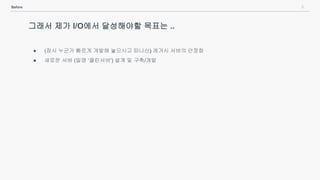 8Before
그래서 제가 I/O에서 달성해야할 목표는 ..
● (잠시 누군가 빠르게 개발해 놓으시고 떠나신) 레거시 서버의 안정화
● 새로운 서버 (일명 ‘클린서버') 설계 및 구축/개발
 