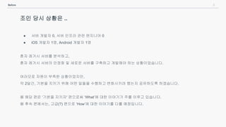 9Before
조인 당시 상황은 ..
● 서버 개발자 0, 서버 인프라 관련 엔지니어 0
● iOS 개발자 1명, Android 개발자 1명
혼자 레거시 서버를 분석하고,
혼자 레거시 서버의 안정화 및 새로운 서버를 구축하고 개발해야 하는 상황이었습니다.
여러모로 자원이 부족한 상황이었지만,
약 2달간, 기본을 지키기 위해 어떤 일들을 수행하고 변화시키려 했는지 공유하도록 하겠습니다.
※ 해당 편은 ‘기본을 지키자' 편으로써 ‘What’에 대한 이야기가 주를 이루고 있습니다.
※ 후속 편에서는, 고급(?) 편으로 ‘How’에 대한 이야기를 다룰 예정입니다.
 