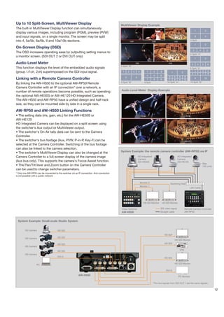 Up to 10 Split-Screen, MultiViewer Display                                                 MultiViewer Display Example
The built-in MultiViewer Display function can simultaneously
                                                                                                                                                                                  1               2
display various images, including program (PGM), preview (PVW)
and input signals, on a single monitor. The screen may be split                                                                                                                   3               4

into 4, 5a/5b, 6a/6b, 9 and 10a/10b sections.                                                                                                                               4 Split
                                                                                                                                                                                  1               2
On-Screen Display (OSD)
                                                                                                                                                                              3           4           5
The OSD increases operating ease by outputting setting menus to
                                                                                                                                                                            5 Split "A"
a monitor screen. (SDI OUT 2 or DVI OUT only)
                                                                                                                                                                                  1               2

Audio Level Meter                                                                                                                                                            3        4       5        6
                                                                                           5 Split "B"
This function displays the level of the embedded audio signals                                                                                                              6 Split "A"
(group 1/1ch, 2ch) superimposed on the SDI input signal.                                    1       2    3       4         1       2      3                                   1     2   3              4
                                                                                                                                                      1            2
                                                                                                                                                                              5     6   7              8
                                                                                                                           4       5      6
                                                                                                5            6                                     3     4     5        6
Linking with a Remote Camera Controller                                                                                    7       8      9        7     8     9       10
                                                                                                                                                                                  9               10
                                                                                           6 Split "B"                   9 Split                  10 Split "A"              10 Split "B"
By linking the AW-HS50 to the optional AW-RP50 Remote
Camera Controller with an IP connection* over a network, a
                                                                                           Audio Level Meter Display Example
number of remote operations become possible, such as operating
the optional AW-HE50S or AW-HE120 HD Integrated Camera.
The AW-HS50 and AW-RP50 have a unified design and half-rack
size, so they can be mounted side by side in a single rack.

AW-RP50 and AW-HS50 Linking Functions
• The setting data (iris, gain, etc.) for the AW-HE50S or
AW-HE120
HD Integrated Camera can be displayed on a split screen using
the switcher's Aux output or MultiViewer output.
• The switcher's On-Air tally data can be sent to the Camera
Controller.
• The switcher's bus footage (Aux, PVW, P-in-P, Key-F) can be
selected at the Camera Controller. Switching of the bus footage
can also be linked to the camera selection.
                                                                                           System Example: the remote camera controller (AW-RP50) via IP
• The switcher's MultiViewer Display can also be changed at the
Camera Controller to a full-screen display of the camera image                                                   HD Integrated                               HD Integrated
                                                                                                                 Camera                                      Camera
(Aux bus only). This supports the camera's Focus Assist function.                                                AW-HE50S                                    AW-HE120
                                                                                                                                                                                              Max.
• The Pan/Tilt lever and Zoom button on the Camera Controller                                                                                                                                 100 units
can be used to change switcher parameters.
* Only one AW-RP50 can be connected to the switcher via an IP connection. And connection
is not possible with a public network.


                                                                                                                     Monitor 2                       Switching Hub
                                                                                                                     Monitor 1
                                                                                                                                                                            LAN Cable




                                                                                                                        HD SDI Monitor        HD SDI Monitor

                                                                                           Video Switcher                                 SDI video signal             Remote Camera Controller
                                                                                           AW-HS50                                        Straight cable               AW-RP50



 System Example: Small-scale Studio System


        HD Camera                     HD SDI
                                                                                                                                                HD SDI*
        HD Camera                     HD SDI
                                                                                                                                                          HD SDI Monitor
                                      HD SDI                                                                                                    HD SDI*
        HD Camera

                                      HD SDI                                                                                                                    VTR
        HD Camera
                                      DVI-D
                                                                                                                                                HD SDI

                                                                                                                                                          HD SDI Monitor
                   PC

                                                                                                                                                 DVI-D

                                                          AW-HS50                                                                                              PC Monitor

                                                                                                                                   *The two signals from SDI OUT 1 are the same signals.

                                                                                                                                                                                                           12
 