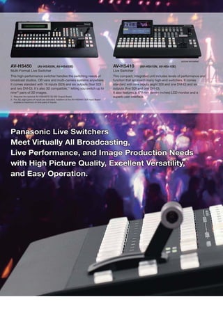 picture simulated

AV-HS450                  (AV-HS450N, AV-HS450E)                                           AV-HS410          (AV-HS410N, AV-HS410E)
Multi-Format Live Switcher                                                                 Live Switcher
This high-performance switcher handles the switching needs of                              This compact, integrated unit includes levels of performance and
broadcast studios, OB vans and multi-camera systems anywhere.                              function that approach many high-end switchers. It comes
It comes standard with 16 inputs (SDI) and six outputs (four SDI                           standard with nine inputs (eight SDI and one DVI-D) and six
and two DVI-D). It's also 3D compatible,*1 letting you switch up to                        outputs (five SDI and one DVI-D).
nine*2 pairs of 3D images.                                                                 It also features a 178 mm (seven inches) LCD monitor and a
1: Requires the optional AV-HS04M7D 3D SDI Output Board.                                   superb user interface.
2: For 3D, eight pairs of inputs are standard. Addition of the AV-HS04M1 SDI Input Board
   enables a maximum of nine pairs of inputs.




Panasonic Live Switchers
Meet Virtually All Broadcasting,
Live Performance, and Image Production Needs
with High Picture Quality, Excellent Versatility,
and Easy Operation.
 