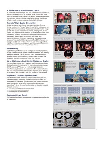 A Wide Range of Transitions and Effects                                                      Transition and Effect Display Example
In addition to standard wipe, mix, and cut transitions, powerful 2D
and 3D DVE effects, such as squeeze, slide, rotation and page
turn, are available. Dual channel DVE effects are also available for
dramatic key effects and other creative transitions. Useful new
effects include variable mosaic and selectable defocus.

Primatte® High-Quality Chroma Key                                                            Mozaic                                              Defocus
Linear, luminance and chroma keying are provided. Chroma
keying employs the Primatte® algorithm, which is widely used as a
plug-in for nonlinear editors. The same excellent Primatte® image
quality that is used worldwide for movies, TV programs, music
videos and commercials is achieved by the AV-HS450's real-time
processing. Superior blue-spill processing naturally combines
                                                                                             Circle wipe                                         2 channel 3D
translucent objects, such as thin cloth and glass, with
background colors. Extremely fine objects, such as individual                                Primatte® High-Quality Chroma Key
strands of hair, are faithfully reproduced. Two DSK channels are
also provided to add borders, shadows, and other edge effects.
* Primatte® is a registered trademark of IMAGICA DIGIX Inc. Primatte® copyrights belong to
IMAGICA DIGIX Inc. Primatte® patents belong to IMAGICA DIGIX Inc.


Shot Memory
Up to 10 image effects, such as background transition patterns,
P-in-P sizes and border widths, can be registered in shot memory                             Primatte®                                       Conventional
for instant retrieval. The AV-HS450's Effect Dissolve function                               Chroma key                                      Chroma key
enables smooth switching from a current image to one of the                                   (picture simulated)                            (picture simulated)

images or operations registered in the shot memory.

Up to 20 Windows, Dual-Monitor MultiViewer Display                                           Shot Memory Display Example
The AV-HS450 comes with a standard dual-monitor MultiViewer                                                                You can call up the
Display function. A maximum of 20 channels, including program                                                              stored images and
                                                                                                                           effects by pressing
(PGM), preview (PVW), and an input video signal can be                                                                     the select button.
simultaneously displayed on two screens. The exclusive feature
lets you work comfortably with only two monitors, even at large-
scale events. You can select from 4, 9, 10 and 16 split-screens.

Superior PTZ Camera System Control
The AV-HS450 offers advanced control of Panasonic pan-tilt
camera systems,*1 including AW-HE120/HE50S/HE50H*2 HD
Integrated PTZ Cameras. You can control one camera via direct
serial connection, or up to five in conjunction with system
controllers.*3 Up to 10 preset positions can be stored or recalled                           MultiViewer Display Example
for each camera.
*1: Compatible models: AW-PH400/AW-PH405/AW-PH360.                                                  1             2              1       2        3                1           2
*2: An HDMI/DVI-D conversion cable is required.                                                                                  4       5        6
*3: Compatible models: AW-RP655/AW-RP555.                                                                                                                    3         4   5       6
                                                                                                    3             4               7      8        9          7         8   9       10
                                                                                             4 Split                           9 Split                     10 Split
Redundant Power Supply
The standard redundant power supply increases reliability for use                              1         2    3        4
at live events.                                                                                5         6    7        8
                                                                                                                                                       +
                                                                                               9        10   11       12
                                                                                               13       14   15       16
                                                                                             16 Split                         Dual-Monitor MultiViewer Display
                                                                                                                              (10 splits+ 9 splits)


                                                                                             Redundant Power Supply




                                                                                                                                                                                        4
 