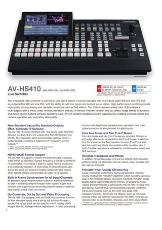 picture simulated




    AV-HS410                                    (AV-HS410N, AV-HS410E)
                                                                                             HD
                                                                                                   23.98PsF*, 720/59.94p, 50p
                                                                                                                                             SD
                                                                                                                                                   480/59.94i,
                                                                                                                                                   576/50i
                                                                                             * AV-HS04M1, M2, M3, M4, M5, M6, M7, M7D, and M8 cards do not
    Live Switcher                                                                            support 1080/24PsF or 1080/23.98PsF.


    This integrated video switcher is optimal for use at live events. It comes standard with nine inputs (eight SDI and one DVI) and
    six outputs (five SDI and one DVI), with the ability to add four inputs and outputs as an option. High-performance functions include
    high-quality chroma keying and versatile transitions such as DVE effects. The 178mm (seven inches) color LCD enables a
    multi-display with a menu, video monitor, waveform and etc. A Memory Preview function lets you check image effects in advance,
    and direct-control buttons enhance operating ease. An API function simplifies system expansion by enabling external control and
    camera operation, and outputting status data.


    Nine Standard Inputs/Six Standard Outputs                            function with brightness, pedestal level, saturation, and color
    (Max. 13 Inputs/10 Outputs)                                          phase correction is also provided for eight inputs.
    The AV-HS410 comes standard with nine inputs (eight SDI (HD/
                                                                         Four Aux Buses and Two P-in-P Buses
    SD) and one DVI-D) and six outputs (five SDI (HD/SD) and one
                                                                         Four Aux buses and two P-in-P buses are provided. Borders or
    DVI-D). Two expansion slots accommodate optional input or
                                                                         soft-edge effects can be applied to the P-in-P buses. In addition
    output boards, providing a maximum of 13 inputs,*1 and 10
                                                                         to a Cut transition, the Bus transition function (P-in-P bus and
    outputs.*2
                                                                         Aux bus switching effect) also enables a Mix transition (Aux 1
    *1: When using two AV-HS04M1, M2, M6, or M8 Input Boards.
    *2: When using two AV-HS04M4 or M7 Output Boards.                    only). Flexible operation is achieved by combining Aux buses and
                                                                         M/E sections.
    HD/SD Multi-Format Support                                           Versatile Transitions and Effects
    The AV-HS410 supports a variety of HD/SD formats, including
                                                                         In addition to standard wipe, mix and cut effects, DVE transition
    1080/24PsF, as standard. System frequency is 59.94 Hz/50 Hz/24
                                                                         patterns using two channels, such as reduce, slide, squeeze and
    Hz switchable. This makes it ideal for digital cinema production
                                                                         3D wipe are included.
    and worldwide operation. A wide range of optional boards also
    allows the input and output of analog component and various          Primatte® High-Quality Chroma Key
    other signals. (Please see the table on page 10 for details.)        Linear, luminance and chroma keying are provided. Chroma
                                                                         keying employs the Primatte® algorithm, which is widely used as a
    Built-in Frame Synchronizer for All Input Channels                   plug-in for nonlinear editors. The same excellent Primatte® image
    All standard input channels feature a built-in frame synchronizer
                                                                         quality that is used worldwide for movies, TV programs, music
    for use in switching unsynchronized video signals. A gen-lock
                                                                         videos and commercials is achieved by the AV-HS410's real-time
    function also supports synchronizing systems based on external
                                                                         processing. Superior blue-spill processing naturally combines
    sync signals (black burst or tri-level).
                                                                         translucent objects, such as thin cloth and glass, with
    Up-Converter, Dot by Dot and Video Processing                        background colors. Extremely fine objects, such as individual
    The AV-HS410 is equipped with an SD/HD up-converter function         strands of hair, are faithfully reproduced. Two DSK channels are
    for four standard inputs, and a dot by dot function for eight        also provided to add borders, shadows, and other edge effects.
                                                                         * Primatte® is a registered trademark of IMAGICA DIGIX Inc. Primatte® copyrights belong to
    inputs. Dot by dot input can be used for P-in-P display of HD        IMAGICA DIGIX Inc. Primatte® patents belong to IMAGICA DIGIX Inc.
    images from SD footage without degradation. A video processing
7
 