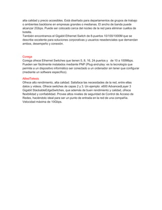 alta calidad y precio accesibles. Está diseñado para departamentos de grupos de trabajo
o ambientes backbone en empresas grandes o medianas. El ancho de banda puede
alcanzar 2Gbps. Puede ser colocado cerca del núcleo de la red para eliminar cuellos de
botella.
También encontramos el Gigabit Ethernet Switch de 8-puertos 10/100/1000M que se
describe excelente para soluciones corporativas y usuarios resedenciales que demandan
ambos, desempeño y conexión.
Corega
Corega ofrece Ethernet Switches que tienen 5, 8, 16, 24 puertos y de 10 a 100Mbps.
Pueden ser fácilmente instalados mediante PNP (Plug-and-play: es la tecnología que
permite a un dispositivo informático ser conectado a un ordenador sin tener que configurar
(mediante un software específico).
AlliedTelesis
Ofrece alto rendimiento, alta calidad. Satisface las necesidades de la red, entre ellas
datos y videos. Ofrece switches de capas 2 y 3. Un ejemplo: x600 AdvancedLayer 3
Gigabit StackableEdgeSwitches, que además de buen rendimiento y calidad, ofrece
flexibilidad y confiabilidad. Provee altos niveles de seguridad de Control de Acceso de
Redes, haciéndolo ideal para ser un punto de entrada en la red de una compañía.
Velocidad máxima de 10Gbps.
 