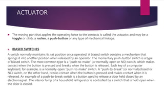 ACTUATOR
 The moving part that applies the operating force to the contacts is called the actuator, and may be a
toggle or dolly, a rocker, a push-button or any type of mechanical linkage.
a. BIASED SWITCHES
A switch normally maintains its set position once operated. A biased switch contains a mechanism that
springs it into another position when released by an operator. The momentary push-button switch is a type
of biased switch. The most common type is a "push-to-make" (or normally-open or NO) switch, which makes
contact when the button is pressed and breaks when the button is released. Each key of a computer
keyboard, for example, is a normally-open "push-to-make" switch. A "push-to-break" (or normallyclosed or
NC) switch, on the other hand, breaks contact when the button is pressed and makes contact when it is
released. An example of a push-to-break switch is a button used to release a door held closed by an
electromagnet. The interior lamp of a household refrigerator is controlled by a switch that is held open when
the door is closed.
 