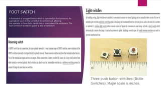 FOOT SWITCH
A footswitch is a rugged switch which is operated by foot pressure. An
example of use is in the control of a machine tool, allowing
the operator to have both hands free to manipulate the workpiece. The
foot control of an electric guitar is also a footswitch.
 