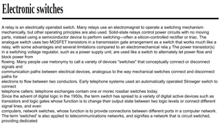 A relay is an electrically operated switch. Many relays use an electromagnet to operate a switching mechanism
mechanically, but other operating principles are also used. Solid-state relays control power circuits with no moving
parts, instead using a semiconductor device to perform switching—often a silicon-controlled rectifier or triac. The
analogue switch uses two MOSFET transistors in a transmission gate arrangement as a switch that works much like a
relay, with some advantages and several limitations compared to an electromechanical rela.y The power transistor(s)
in a switching voltage regulator, such as a power supply unit, are used like a switch to alternately let power flow and
block power from
flowing. Many people use metonymy to call a variety of devices "switches" that conceptually connect or disconnect
signals and
communication paths between electrical devices, analogous to the way mechanical switches connect and disconnect
paths for
electrons to flow between two conductors. Early telephone systems used an automatically operated Strowger switch to
connect
telephone callers; telephone exchanges contain one or morec rossbar switches today.
Since the advent of digital logic in the 1950s, the term switch has spread to a variety of digital active devices such as
transistors and logic gates whose function is to change their output state between two logic levels or connect different
signal lines, and even
computers, network switches, whose function is to provide connections between different ports in a computer network.
The term 'switched' is also applied to telecommunications networks, and signifies a network that is circuit switched,
providing dedicated
 