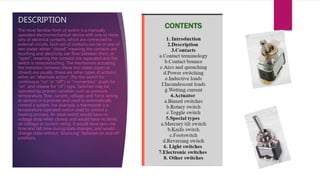 DESCRIPTION
The most familiar form of switch is a manually
operated electromechanical device with one or more
sets of electrical contacts, which are connected to
external circuits. Each set of contacts can be in one of
two states: either "closed" meaning the contacts are
touching and electricity can flow between them, or
"open", meaning the contacts are separated and the
switch is nonconducting. The mechanism actuating
the transition between these two states (open or
closed) are usually (there are other types of actions)
either an "alternate action" (flip the switch for
continuous "on" or "off") or "momentary" (push for
"on" and release for "of") type. Switches may be
operated by process variables such as pressure,
temperature, flow, current, voltage, and force, acting
as sensors in a process and used to automatically
control a system. For example, a thermostat is a
temperature-operated switch used to control a
heating process. An ideal switch would have no
voltage drop when closed, and would have no limits
on voltage or current rating. It would have zero rise
time and fall time during state changes, and would
change state without "bouncing" between on and off
positions.
 