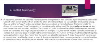 a. Contact Terminology
 In electronics, switches are classified according to the arrangement of their contacts. A pair of contacts is said to be
"closed" when current can flow from one to the other. When the contacts are separated by an insulating air gap,
they are said to be "open", and no current can flow between them at normal voltages. The terms "make" for
closure of contacts and "break" for opening of contacts are also widely used. The terms pole and throw are also
used to describe switch contact variations. The number of "poles" is the number of electrically separate switches
which are controlled by a single physical actuator. For example, a "2-pole" switch has two separate, parallel sets of
contacts that open and close in unison via the same mechanism. The number of "throws" is the number of separate
wiring path choices other than "open" that the switch can adopt for each pole. A single throw switch has one pair
of contacts that can either be closed or open. A double-throw switch has a contact that can be connected to either
of two other contacts, a triple-throw has a contact which can be connected to one of three other contacts, etc
 