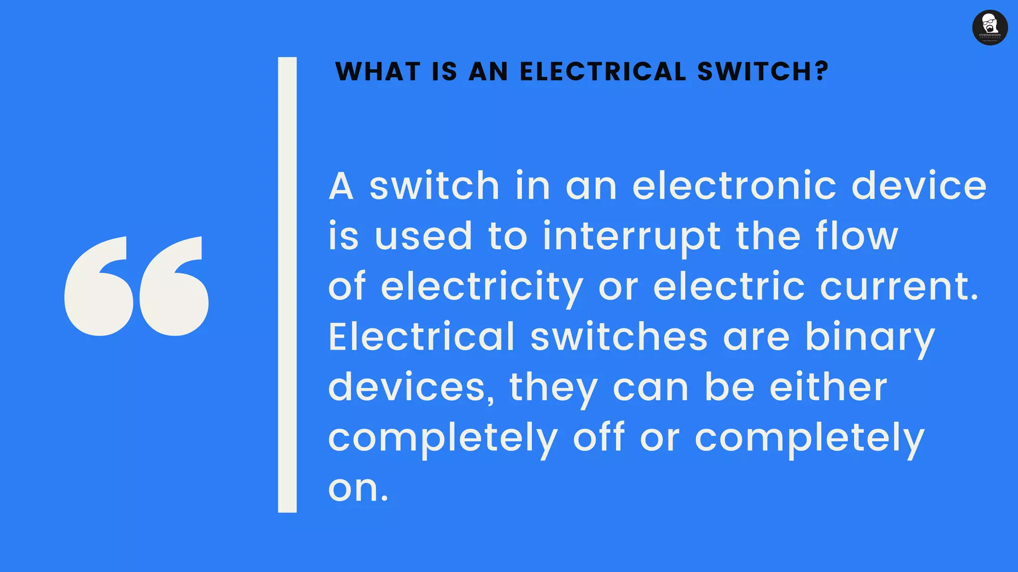WHAT IS AN ELECTRICAL SWITCH?
A switch in an electronic device
is used to interrupt the flow
of electricity or electric current. 
Electrical switches are binary
devices, they can be either
completely off or completely
on.
 