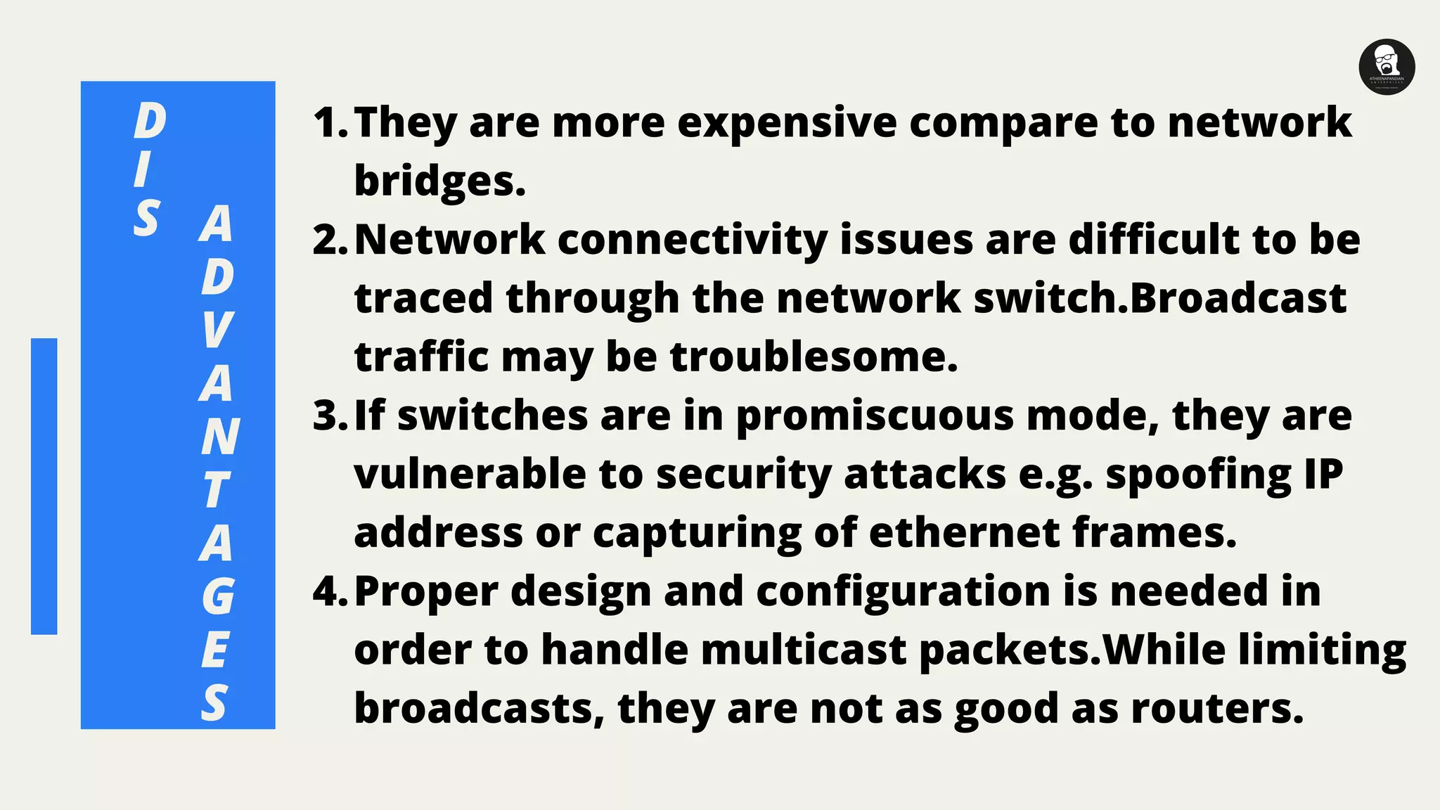 A
D
V
A
N
T
A
G
E
S
They are more expensive compare to network
bridges.
Network connectivity issues are difficult to be
traced through the network switch.Broadcast
traffic may be troublesome.
If switches are in promiscuous mode, they are
vulnerable to security attacks e.g. spoofing IP
address or capturing of ethernet frames.
Proper design and configuration is needed in
order to handle multicast packets.While limiting
broadcasts, they are not as good as routers.
1.
2.
3.
4.
D
I
S
 
