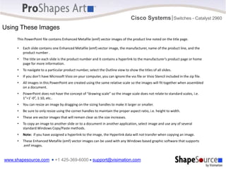www.shapesource.com ■ +1 425-369-6000 ■ support@visimation.com
Cisco Systems Switches - Catalyst 2960
|
This PowerPoint file contains Enhanced Metafile (emf) vector images of the product line noted on the title page.
• Each slide contains one Enhanced Metafile (emf) vector image, the manufacturer, name of the product line, and the
product number .
• The title on each slide is the product number and it contains a hyperlink to the manufacturer’s product page or home
page for more information.
• To navigate to a particular product number, select the Outline view to show the titles of all slides.
• If you don’t have Microsoft Visio on your computer, you can ignore the vss file or Visio Stencil included in the zip file.
• All images in this PowerPoint are created using the same relative scale so the images will fit together when assembled
on a document.
• PowerPoint does not have the concept of “drawing scale” so the image scale does not relate to standard scales, i.e.
1”=1’-0”, 1:10, etc..
• You can resize an image by dragging on the sizing handles to make it larger or smaller.
• Be sure to only resize using the corner handles to maintain the proper aspect ratio, i.e. height to width.
• These are vector images that will remain clear as the size increases.
• To copy an image to another slide or to a document in another application, select image and use any of several
standard Windows Copy/Paste methods.
• Note: if you have assigned a hyperlink to the image, the Hyperlink data will not transfer when copying an image.
• These Enhanced Metafile (emf) vector images can be used with any Windows based graphic software that supports
.emf images.
Using These Images
 