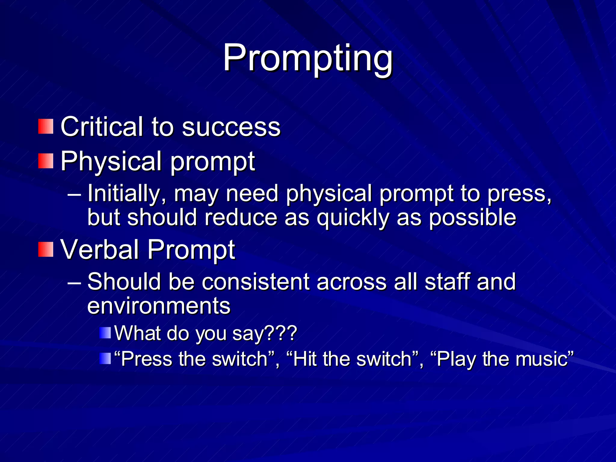 Prompting Critical to success Physical prompt Initially, may need physical prompt to press, but should reduce as quickly as possible Verbal Prompt Should be consistent across all staff and environments What do you say??? “Press the switch”, “Hit the switch”, “Play the music” 