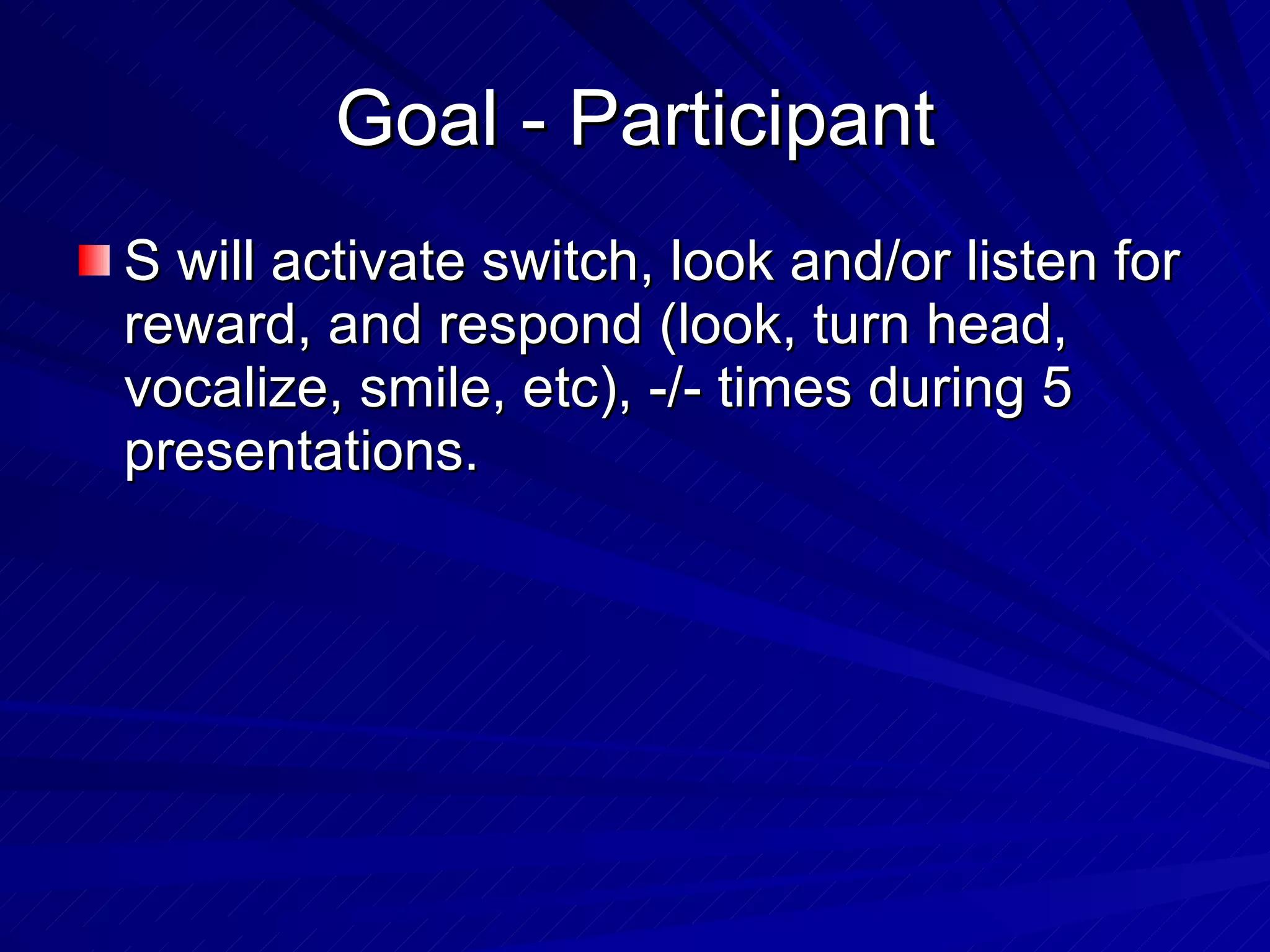 Goal - Participant S will activate switch, look and/or listen for reward, and respond (look, turn head, vocalize, smile, etc), -/- times during 5 presentations. 