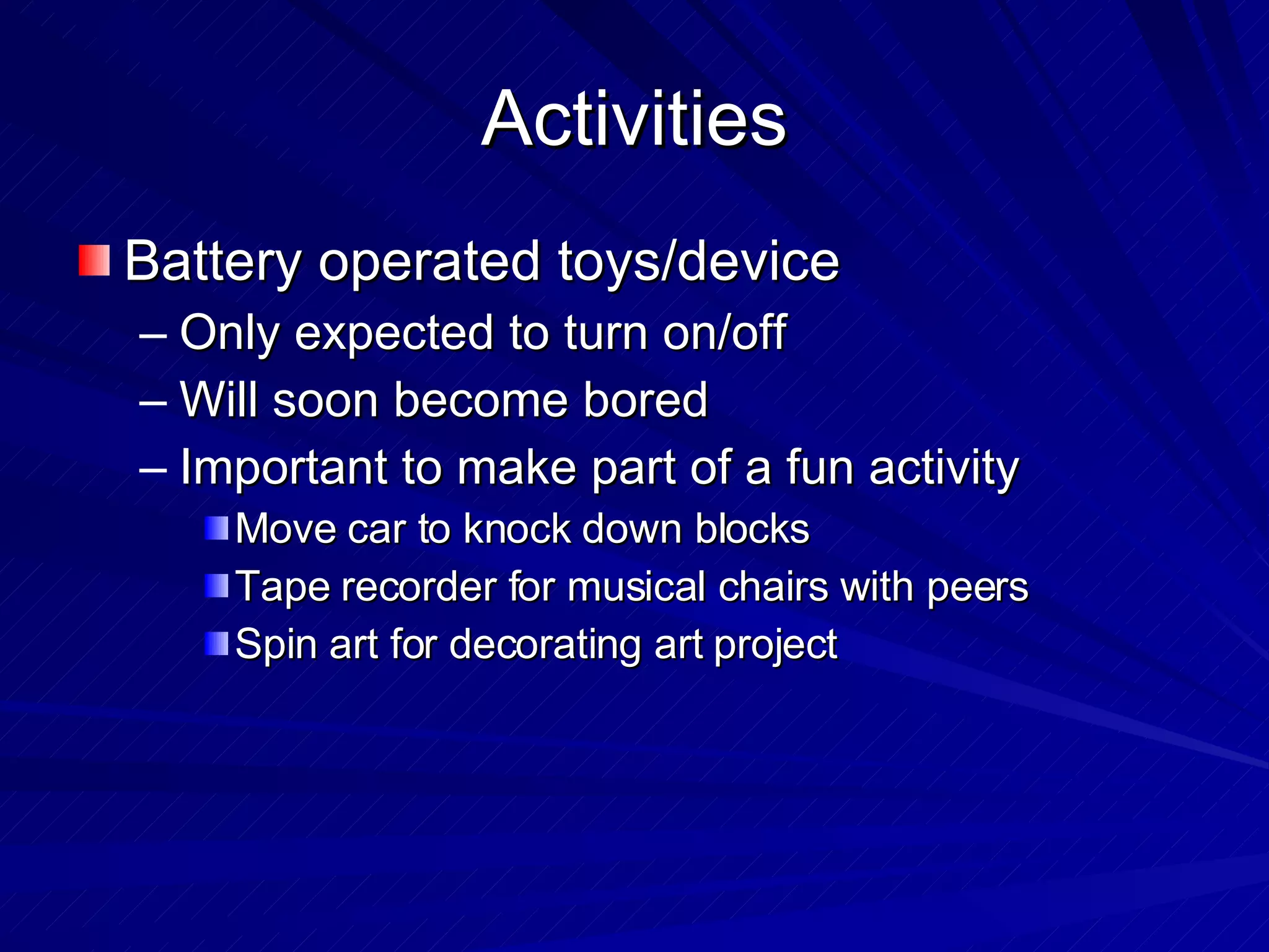 Activities Battery operated toys/device Only expected to turn on/off Will soon become bored Important to make part of a fun activity Move car to knock down blocks Tape recorder for musical chairs with peers Spin art for decorating art project 