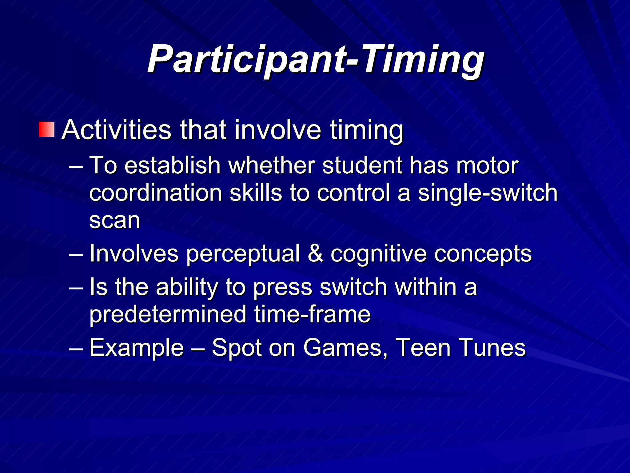 Participant-Timing Activities that involve timing To establish whether student has motor coordination skills to control a single-switch scan Involves perceptual & cognitive concepts Is the ability to press switch within a predetermined time-frame Example – Spot on Games, Teen Tunes 