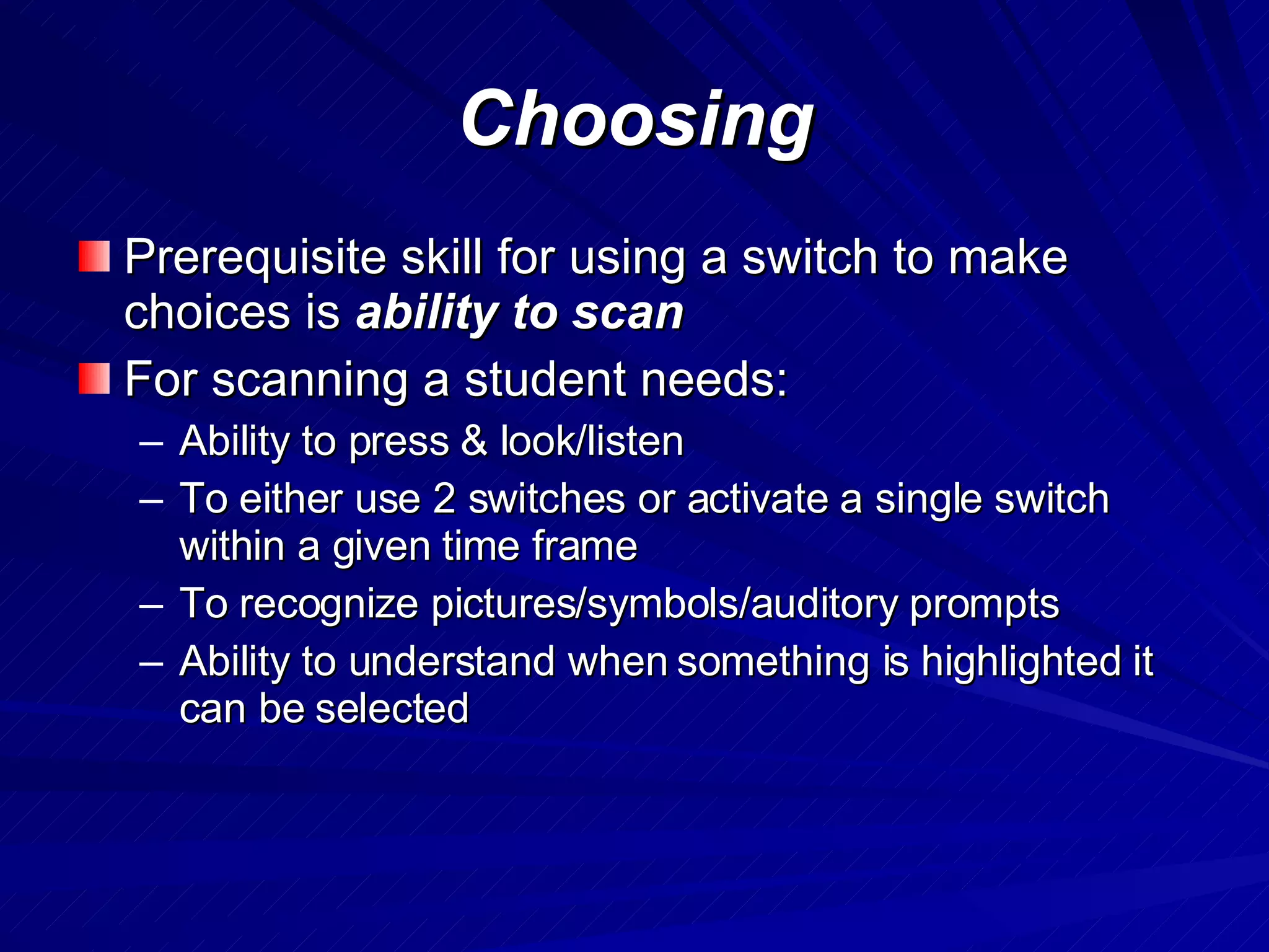 Choosing Prerequisite skill for using a switch to make choices is  ability to scan For scanning a student needs: Ability to press & look/listen To either use 2 switches or activate a single switch within a given time frame To recognize pictures/symbols/auditory prompts Ability to understand when something is highlighted it can be selected 