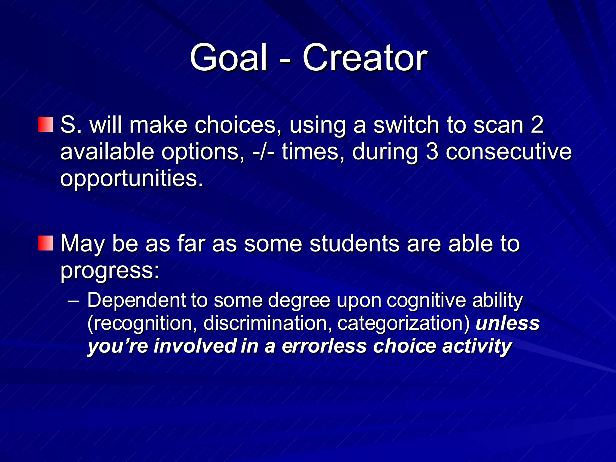 Goal - Creator S. will make choices, using a switch to scan 2 available options, -/- times, during 3 consecutive opportunities. May be as far as some students are able to progress: Dependent to some degree upon cognitive ability (recognition, discrimination, categorization)  unless you’re involved in a errorless choice activity 