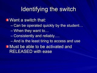 Identifying the switch Want a switch that: Can be operated quickly by the student… When they want to…  Consistently and reliably…. And is the least tiring to access and use Must be able to be activated and RELEASED with ease 