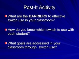 Post-It Acitivity What are the  BARRIERS  to effective switch use in your classroom? How do you know which switch to use with each student? What goals are addressed in your classroom through  switch use? 