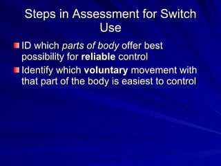 Steps in Assessment for Switch Use ID which  parts of body  offer best possibility for  reliable  control  Identify which  voluntary  movement with that part of the body is easiest to control 