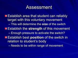 Assessment Establish area that student can reliably target with this voluntary movement This will determine the  size  of the switch Establish the  strength  of this movement Enough pressure to activate the switch? Establish best  position  of the switch in relation to student’s body Needs to be within range of movement 