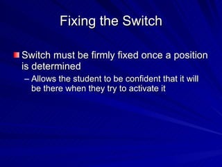 Fixing the Switch Switch must be firmly fixed once a position is determined Allows the student to be confident that it will be there when they try to activate it 