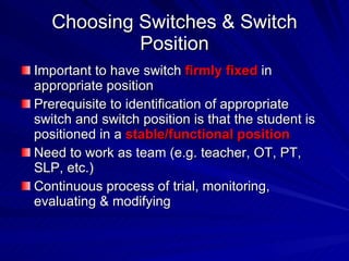 Choosing Switches & Switch Position Important to have switch  firmly fixed  in appropriate position Prerequisite to identification of appropriate switch and switch position is that the student is positioned in a  stable/functional position Need to work as team (e.g. teacher, OT, PT, SLP, etc.) Continuous process of trial, monitoring, evaluating & modifying 