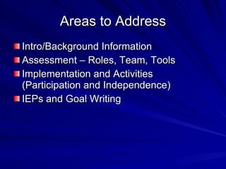 Areas to Address Intro/Background Information Assessment – Roles, Team, Tools Implementation and Activities (Participation and Independence) IEPs and Goal Writing 