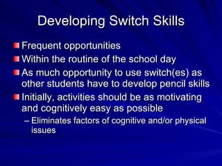 Developing Switch Skills Frequent opportunities Within the routine of the school day As much opportunity to use switch(es) as other students have to develop pencil skills Initially, activities should be as motivating and cognitively easy as possible Eliminates factors of cognitive and/or physical issues 