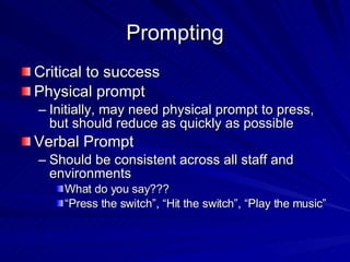 Prompting Critical to success Physical prompt Initially, may need physical prompt to press, but should reduce as quickly as possible Verbal Prompt Should be consistent across all staff and environments What do you say??? “Press the switch”, “Hit the switch”, “Play the music” 