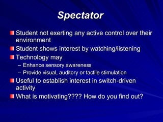 Spectator Student not exerting any active control over their environment Student shows interest by watching/listening Technology may Enhance sensory awareness Provide visual, auditory or tactile stimulation Useful to establish interest in switch-driven activity What is motivating???? How do you find out? 