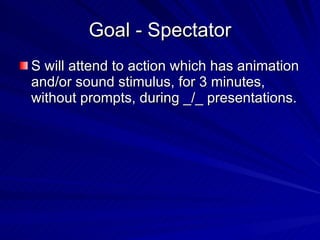 Goal - Spectator S will attend to action which has animation and/or sound stimulus, for 3 minutes, without prompts, during _/_ presentations. 