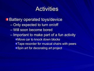 Activities Battery operated toys/device Only expected to turn on/off Will soon become bored Important to make part of a fun activity Move car to knock down blocks Tape recorder for musical chairs with peers Spin art for decorating art project 
