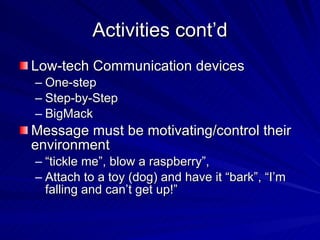 Activities cont’d Low-tech Communication devices One-step Step-by-Step BigMack Message must be motivating/control their environment “ tickle me”, blow a raspberry”,  Attach to a toy (dog) and have it “bark”, “I’m falling and can’t get up!” 