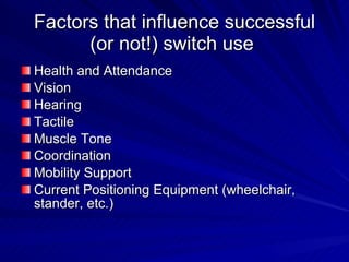 Factors that influence successful (or not!) switch use  Health and Attendance Vision Hearing Tactile Muscle Tone Coordination Mobility Support Current Positioning Equipment (wheelchair, stander, etc.) 