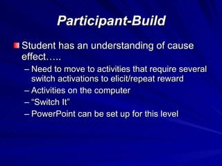 Participant-Build Student has an understanding of cause effect….. Need to move to activities that require several switch activations to elicit/repeat reward Activities on the computer  “Switch It” PowerPoint can be set up for this level 