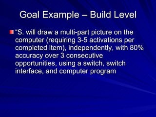 Goal Example – Build Level “S. will draw a multi-part picture on the computer (requiring 3-5 activations per completed item), independently, with 80% accuracy over 3 consecutive opportunities, using a switch, switch interface, and computer program 