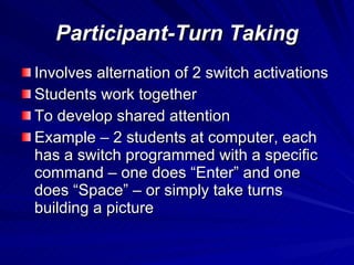 Participant-Turn Taking Involves alternation of 2 switch activations Students work together To develop shared attention Example – 2 students at computer, each has a switch programmed with a specific command – one does “Enter” and one does “Space” – or simply take turns building a picture  