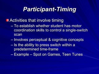 Participant-Timing Activities that involve timing To establish whether student has motor coordination skills to control a single-switch scan Involves perceptual & cognitive concepts Is the ability to press switch within a predetermined time-frame Example – Spot on Games, Teen Tunes 