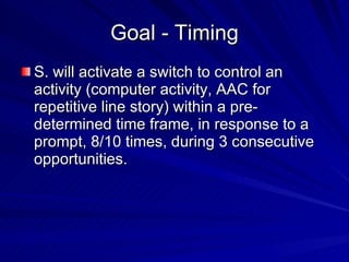 Goal - Timing S. will activate a switch to control an activity (computer activity, AAC for repetitive line story) within a pre-determined time frame, in response to a prompt, 8/10 times, during 3 consecutive opportunities. 