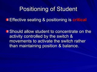 Positioning of Student Effective seating & positioning is  critical Should allow student to concentrate on the activity controlled by the switch & movements to activate the switch rather than maintaining position & balance. 