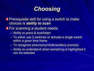 Choosing Prerequisite skill for using a switch to make choices is  ability to scan For scanning a student needs: Ability to press & look/listen To either use 2 switches or activate a single switch within a given time frame To recognize pictures/symbols/auditory prompts Ability to understand when something is highlighted it can be selected 